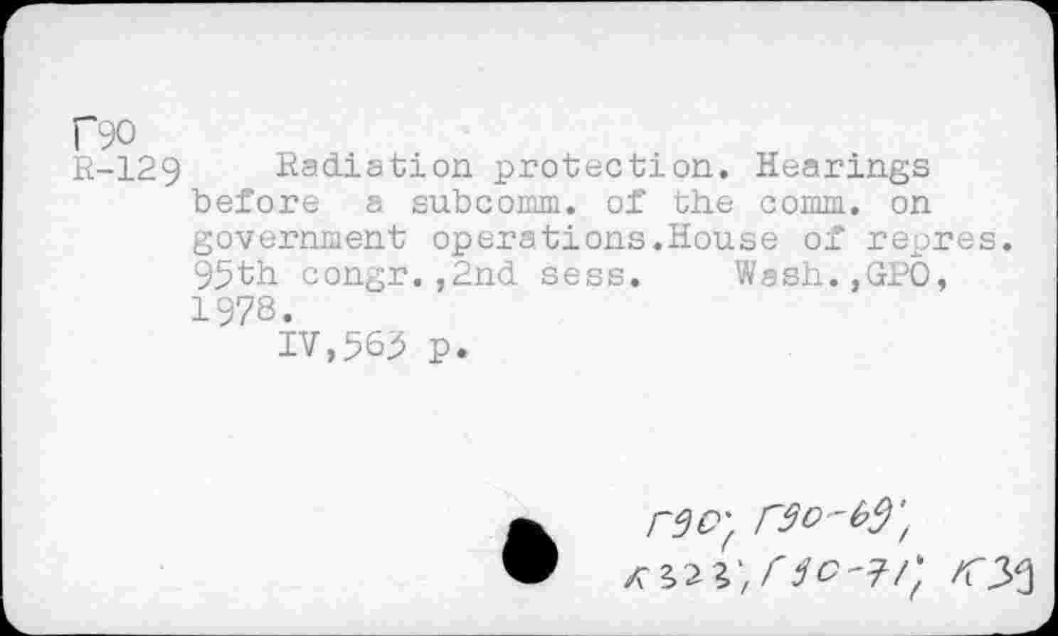 ﻿r90
R-129 Radiation protection. Hearings before a subcomm, of the comm, on government operations.House of repres. 95th congr.,2nd sess. Wssh.,GPO, 1978.
IV,565 p.
rSO'f